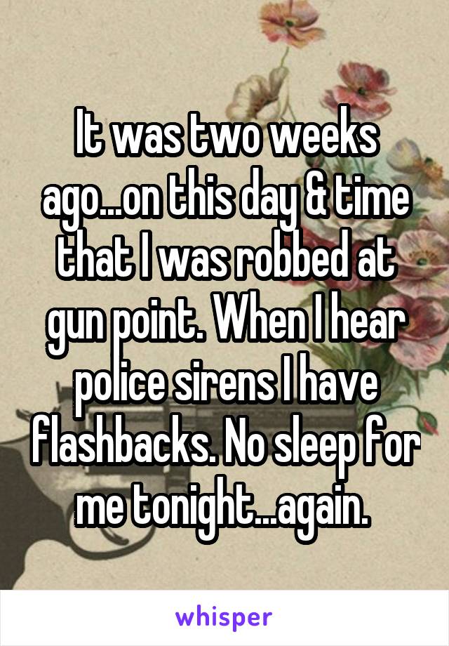 It was two weeks ago...on this day & time that I was robbed at gun point. When I hear police sirens I have flashbacks. No sleep for me tonight...again. 