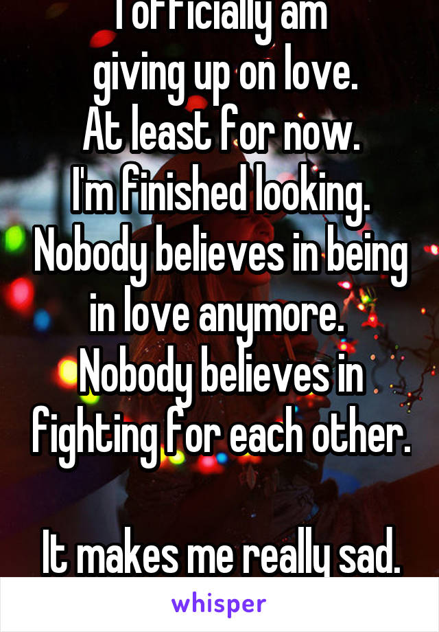 I officially am
 giving up on love.
At least for now.
I'm finished looking. Nobody believes in being in love anymore. 
Nobody believes in fighting for each other. 
It makes me really sad. 