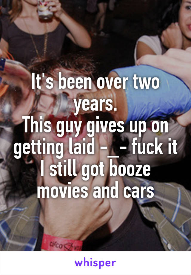 It's been over two years.
This guy gives up on getting laid -_- fuck it I still got booze movies and cars