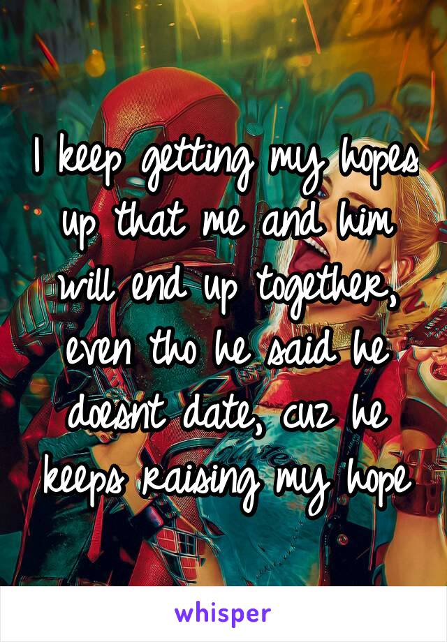 I keep getting my hopes up that me and him will end up together, even tho he said he doesnt date, cuz he keeps raising my hope