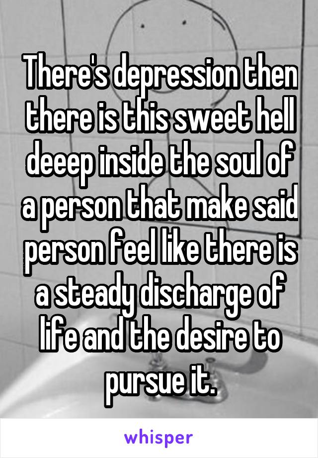 There's depression then there is this sweet hell deeep inside the soul of a person that make said person feel like there is a steady discharge of life and the desire to pursue it.