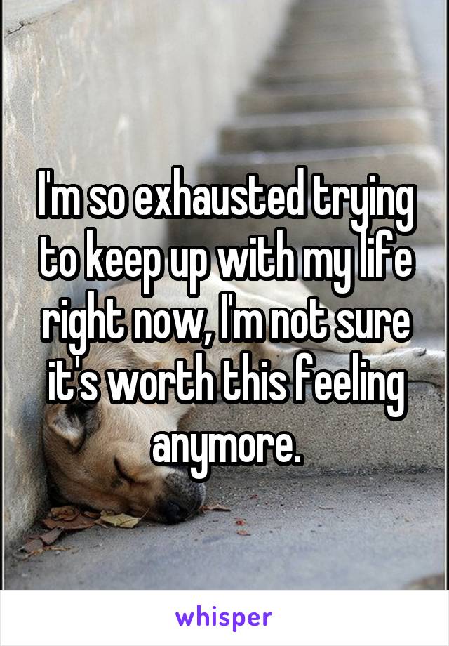 I'm so exhausted trying to keep up with my life right now, I'm not sure it's worth this feeling anymore.