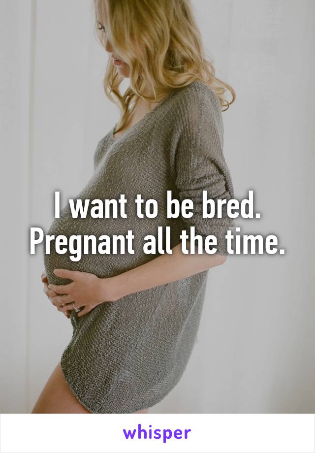 I want to be bred. Pregnant all the time.