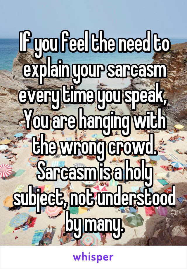 If you feel the need to explain your sarcasm every time you speak, 
You are hanging with the wrong crowd. Sarcasm is a holy subject, not understood by many.