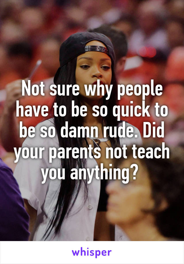 Not sure why people have to be so quick to be so damn rude. Did your parents not teach you anything? 