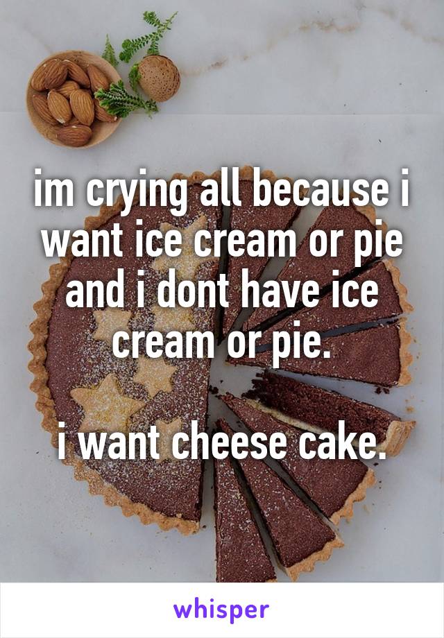 im crying all because i want ice cream or pie and i dont have ice cream or pie.

i want cheese cake.