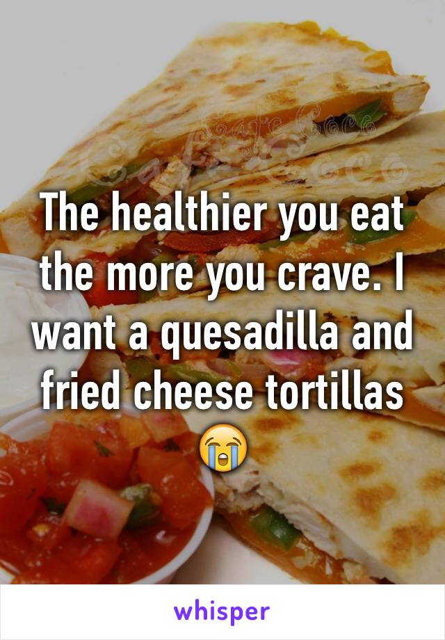 The healthier you eat the more you crave. I want a quesadilla and fried cheese tortillas 😭