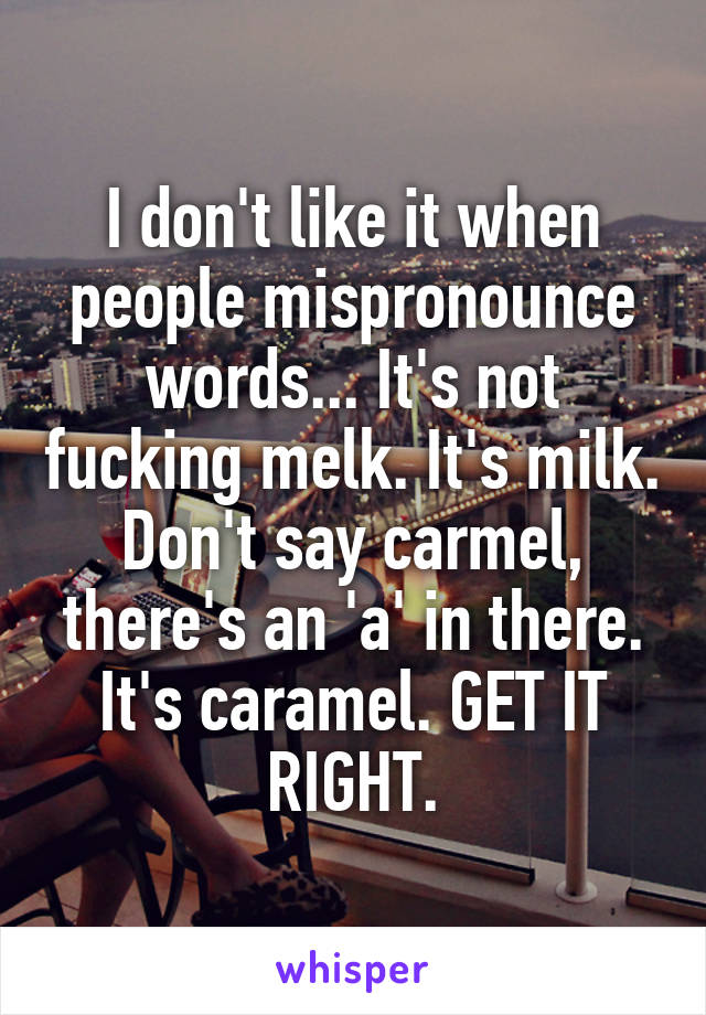 I don't like it when people mispronounce words... It's not fucking melk. It's milk. Don't say carmel, there's an 'a' in there. It's caramel. GET IT RIGHT.