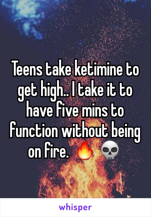 Teens take ketimine to get high.. I take it to have five mins to function without being on fire. 🔥💀