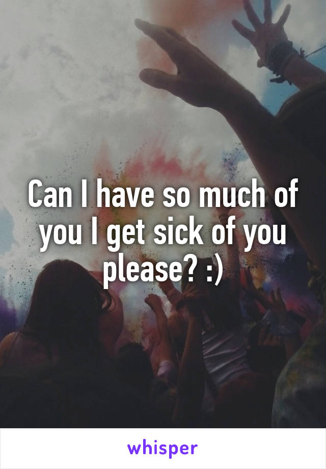 Can I have so much of you I get sick of you please? :)