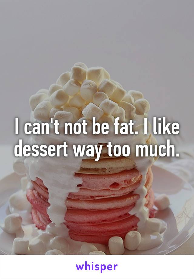 I can't not be fat. I like dessert way too much.