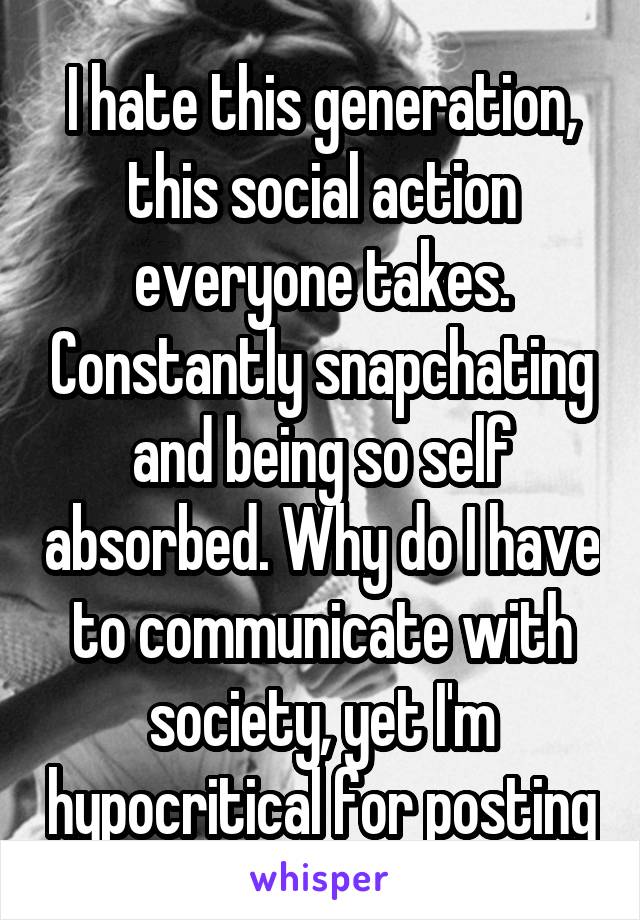 I hate this generation, this social action everyone takes. Constantly snapchating and being so self absorbed. Why do I have to communicate with society, yet I'm hypocritical for posting