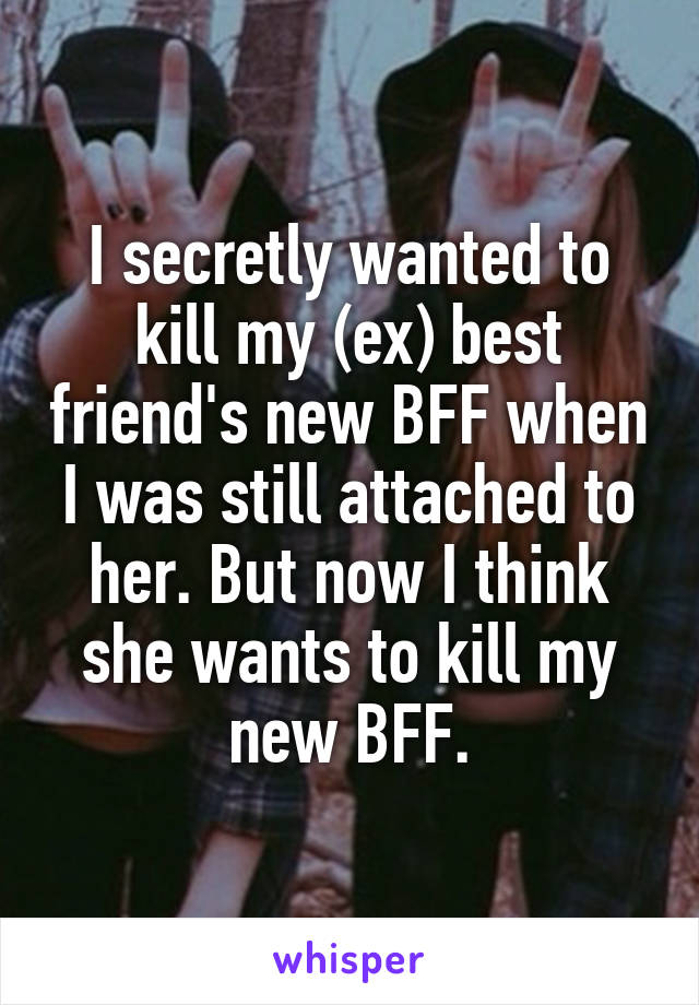 I secretly wanted to kill my (ex) best friend's new BFF when I was still attached to her. But now I think she wants to kill my new BFF.