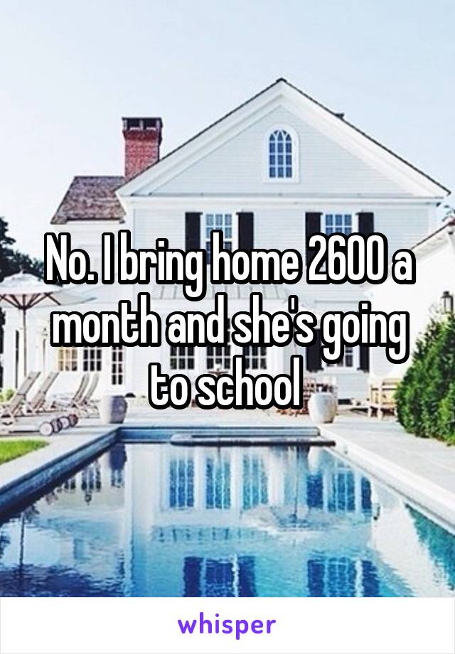 No. I bring home 2600 a month and she's going to school 