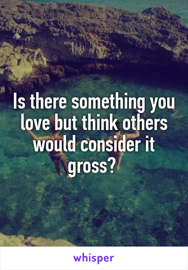 Is there something you love but think others would consider it gross? 