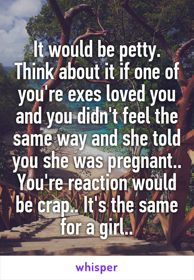 It would be petty. Think about it if one of you're exes loved you and you didn't feel the same way and she told you she was pregnant.. You're reaction would be crap.. It's the same for a girl..