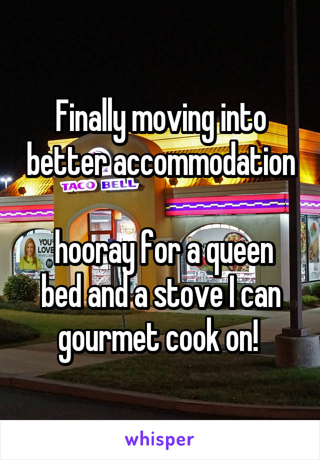 Finally moving into better accommodation

 hooray for a queen bed and a stove I can gourmet cook on! 