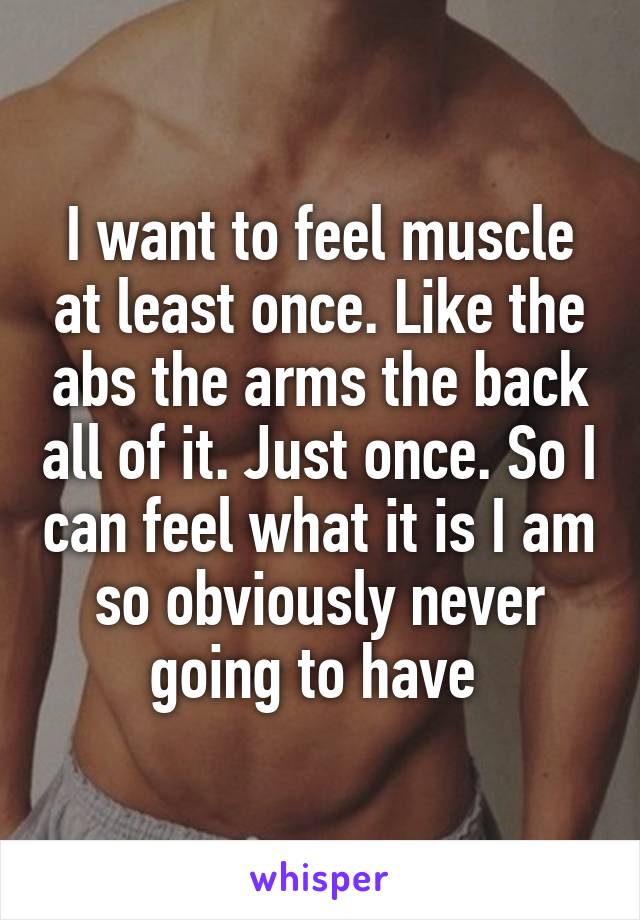 I want to feel muscle at least once. Like the abs the arms the back all of it. Just once. So I can feel what it is I am so obviously never going to have 