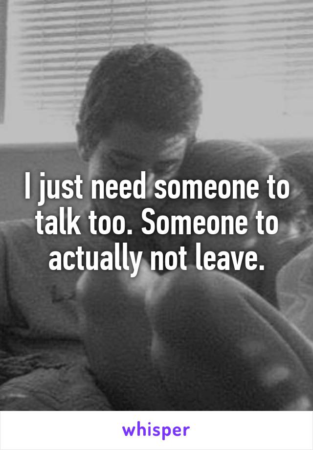 I just need someone to talk too. Someone to actually not leave.