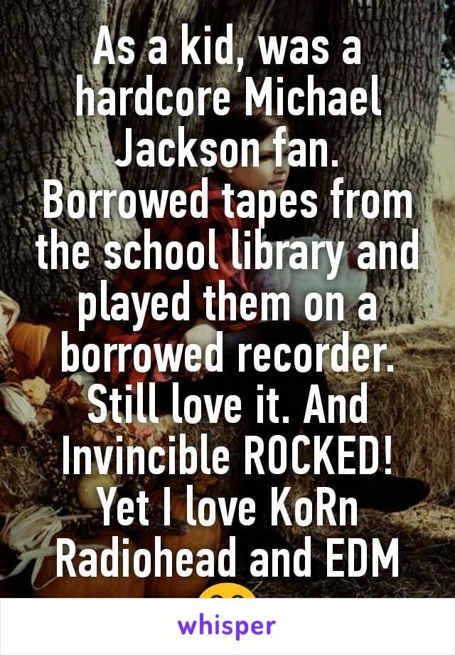 As a kid, was a hardcore Michael Jackson fan. Borrowed tapes from the school library and played them on a borrowed recorder. Still love it. And Invincible ROCKED!
Yet I love KoRn Radiohead and EDM😂