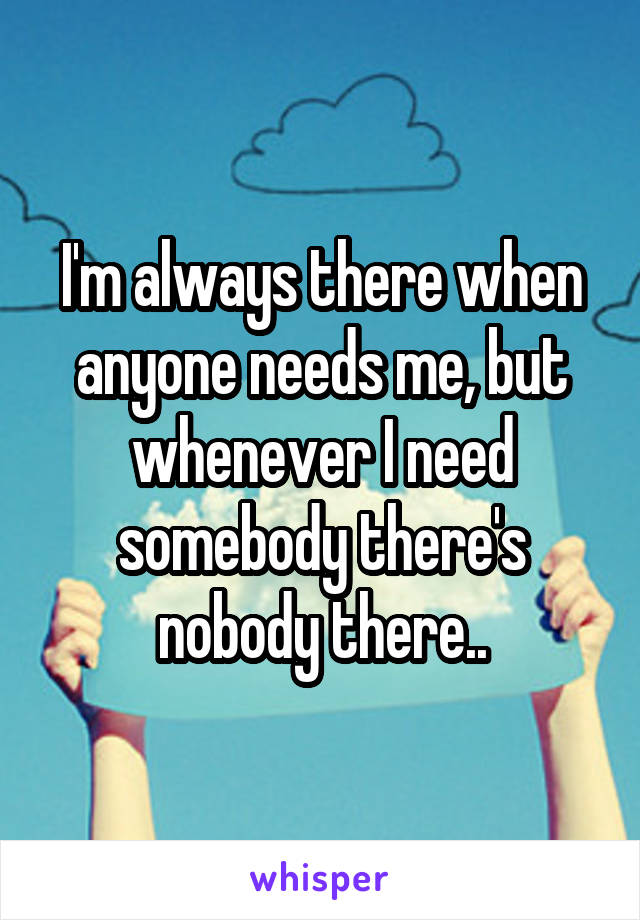 I'm always there when anyone needs me, but whenever I need somebody there's nobody there..