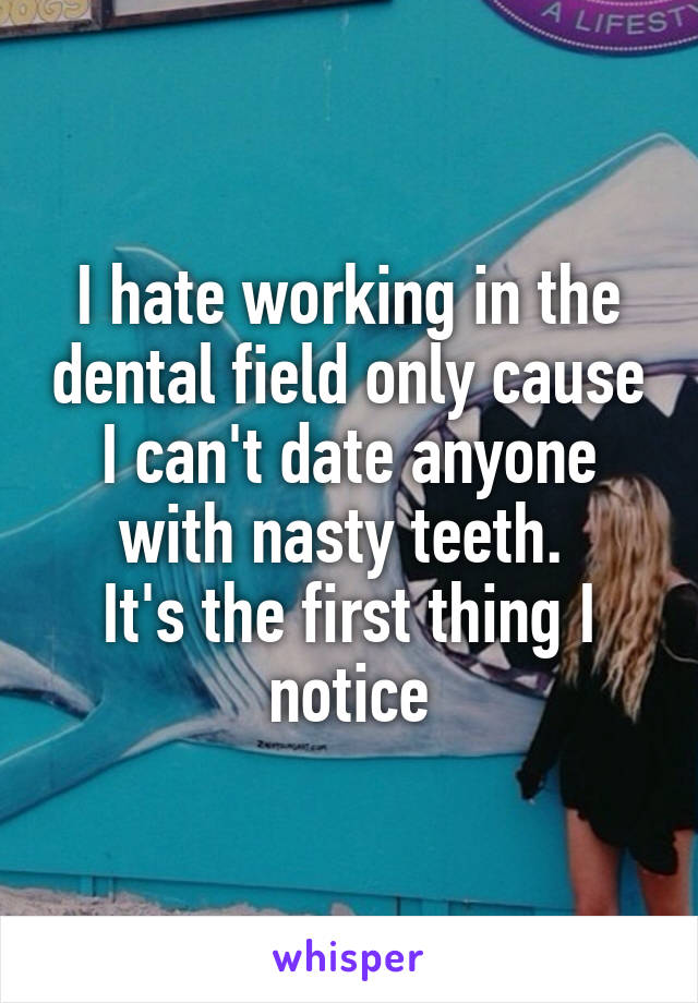 I hate working in the dental field only cause I can't date anyone with nasty teeth. 
It's the first thing I notice