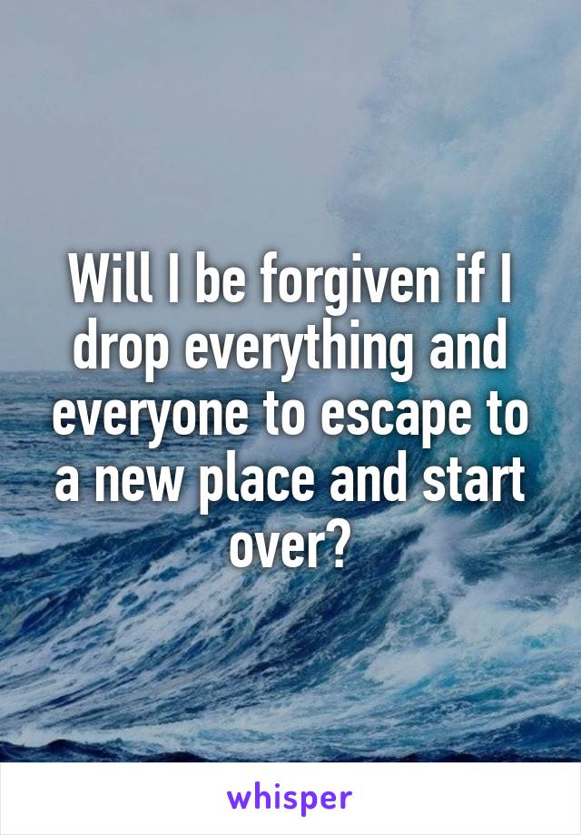 Will I be forgiven if I drop everything and everyone to escape to a new place and start over?