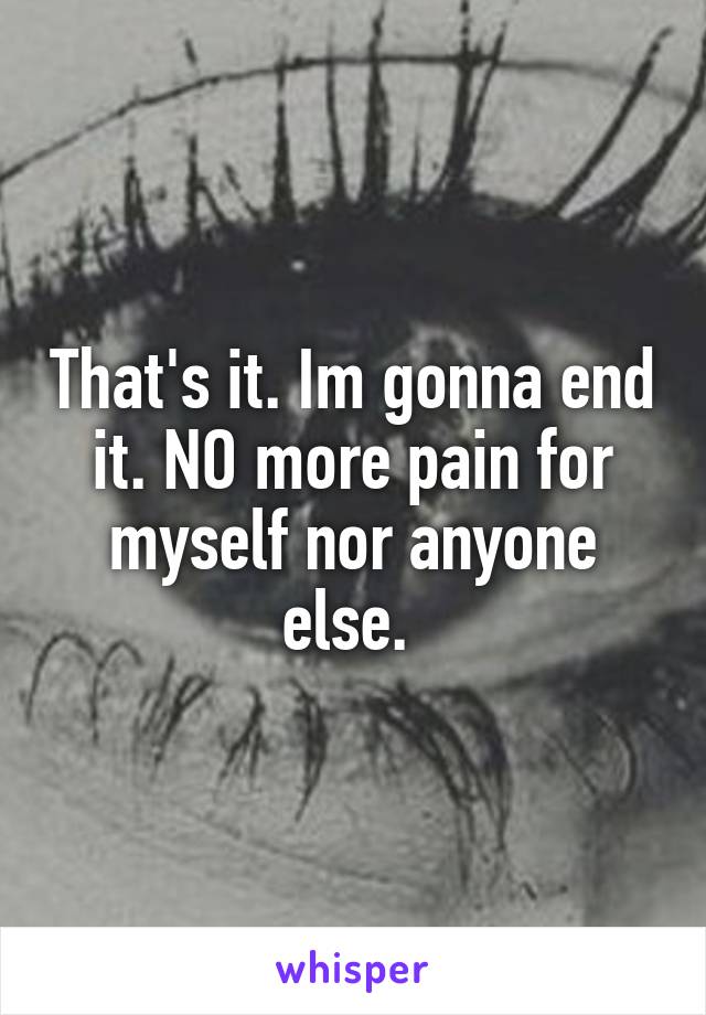 That's it. Im gonna end it. NO more pain for myself nor anyone else. 