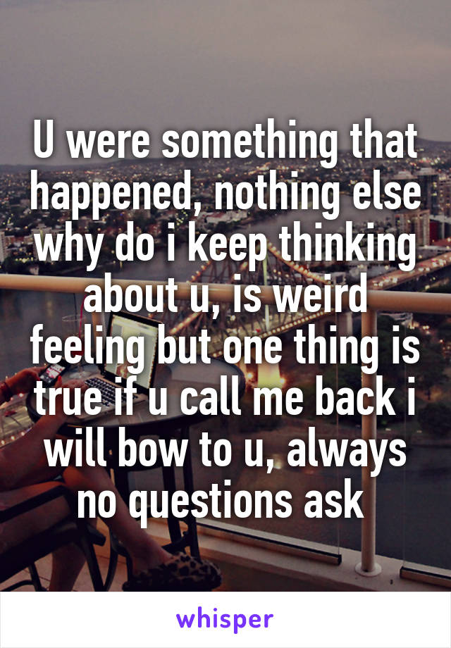 U were something that happened, nothing else why do i keep thinking about u, is weird feeling but one thing is true if u call me back i will bow to u, always no questions ask 