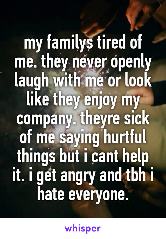 my familys tired of me. they never openly laugh with me or look like they enjoy my company. theyre sick of me saying hurtful things but i cant help it. i get angry and tbh i hate everyone.