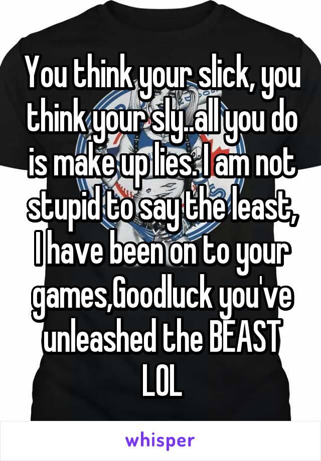 You think your slick, you think your sly..all you do is make up lies. I am not stupid to say the least, I have been on to your games,Goodluck you've unleashed the BEAST LOL