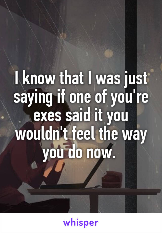 I know that I was just saying if one of you're exes said it you wouldn't feel the way you do now. 