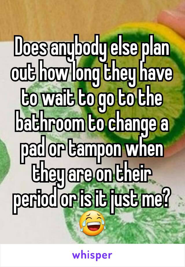 Does anybody else plan out how long they have to wait to go to the bathroom to change a pad or tampon when they are on their period or is it just me? 😂