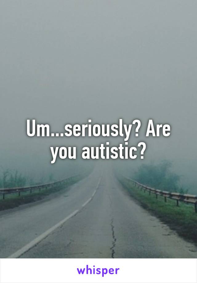 Um...seriously? Are you autistic?