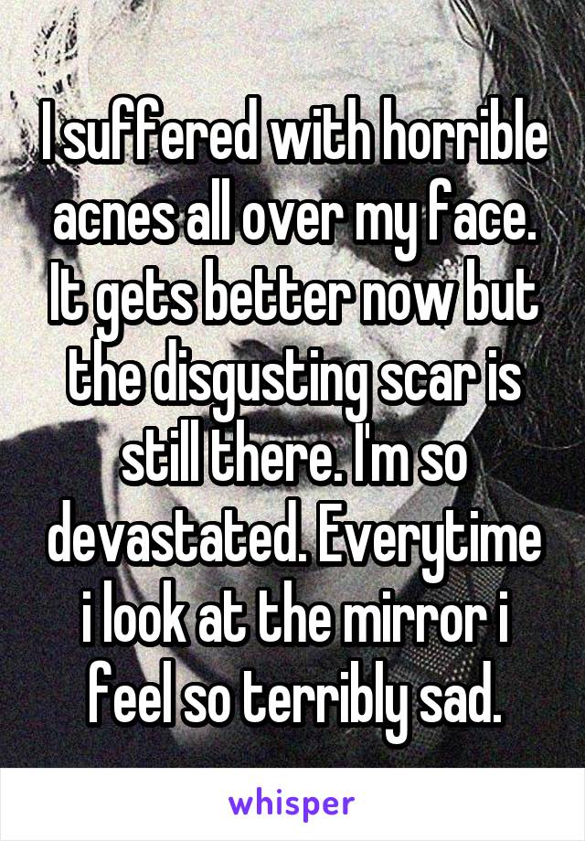 I suffered with horrible acnes all over my face. It gets better now but the disgusting scar is still there. I'm so devastated. Everytime i look at the mirror i feel so terribly sad.