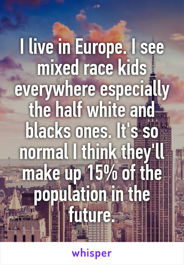 I live in Europe. I see mixed race kids everywhere especially the half white and blacks ones. It's so normal I think they'll make up 15% of the population in the future.