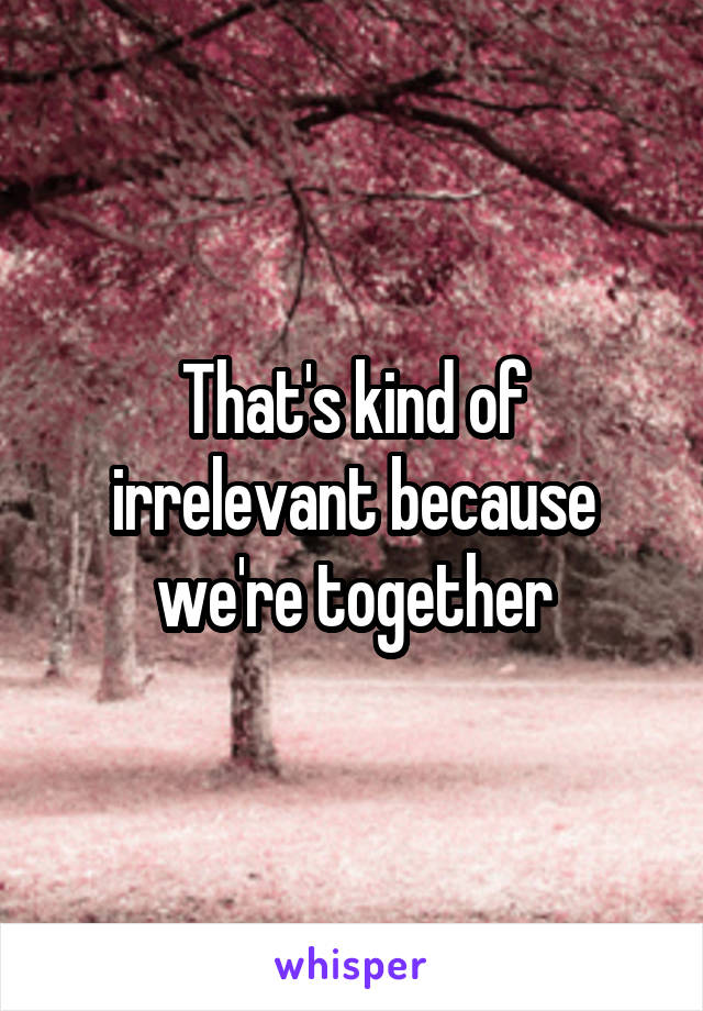 That's kind of irrelevant because we're together