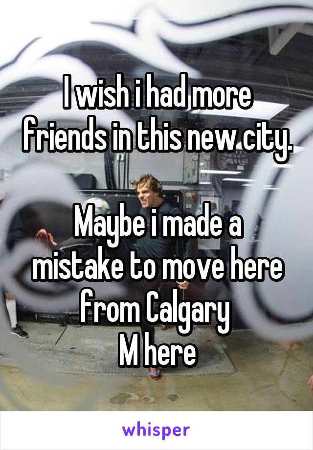 I wish i had more friends in this new city. 
Maybe i made a mistake to move here from Calgary 
M here