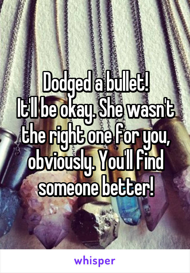 Dodged a bullet!
It'll be okay. She wasn't the right one for you, obviously. You'll find someone better!