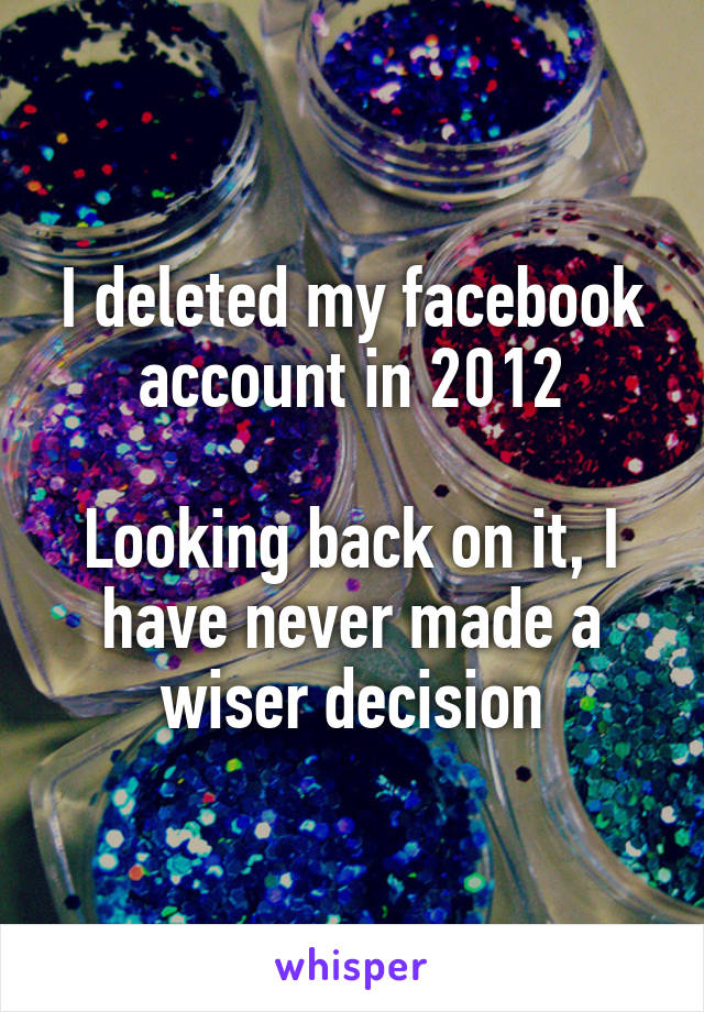 I deleted my facebook account in 2012

Looking back on it, I have never made a wiser decision