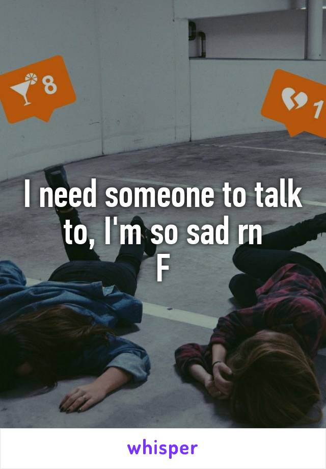 I need someone to talk to, I'm so sad rn
F