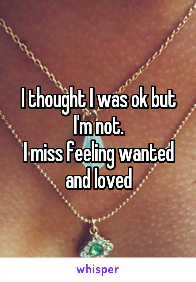 I thought I was ok but I'm not.
I miss feeling wanted and loved