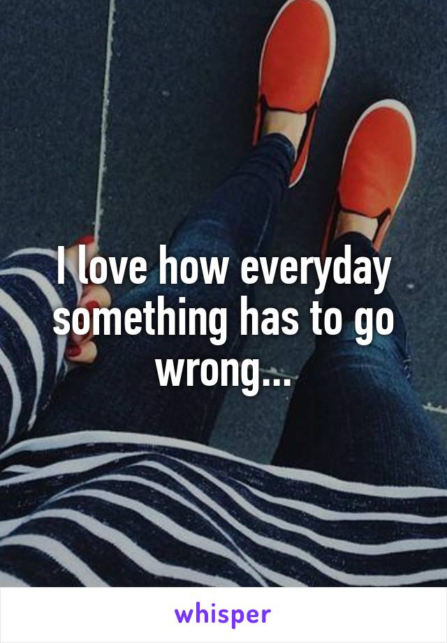 I love how everyday something has to go wrong...