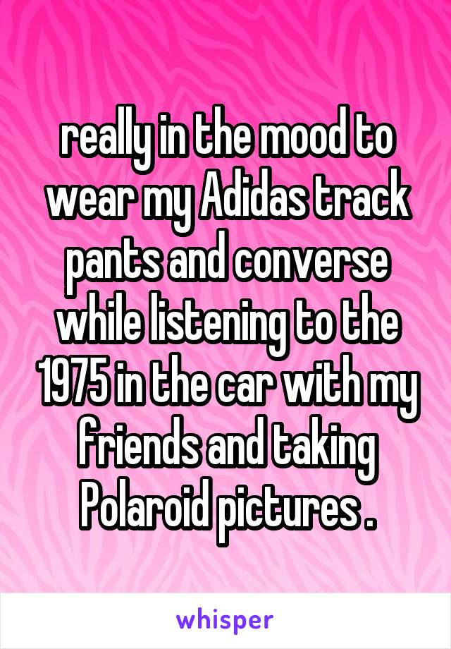 really in the mood to wear my Adidas track pants and converse while listening to the 1975 in the car with my friends and taking Polaroid pictures .