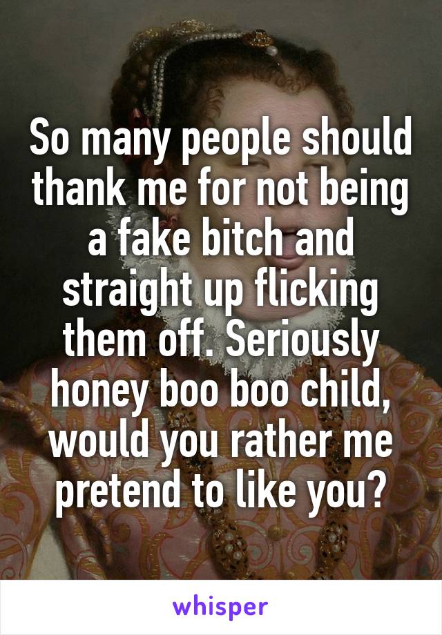 So many people should thank me for not being a fake bitch and straight up flicking them off. Seriously honey boo boo child, would you rather me pretend to like you?