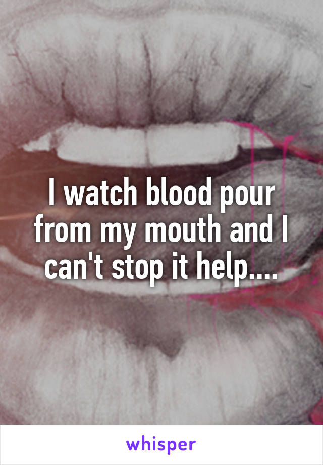 I watch blood pour from my mouth and I can't stop it help....