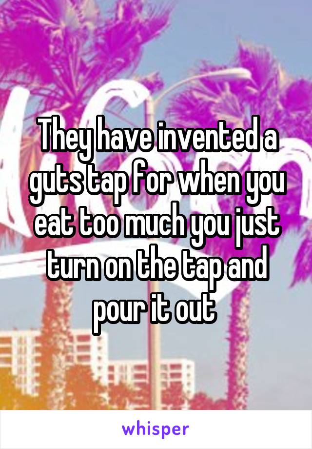 They have invented a guts tap for when you eat too much you just turn on the tap and pour it out 