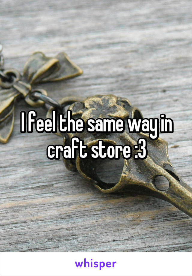 I feel the same way in craft store :3