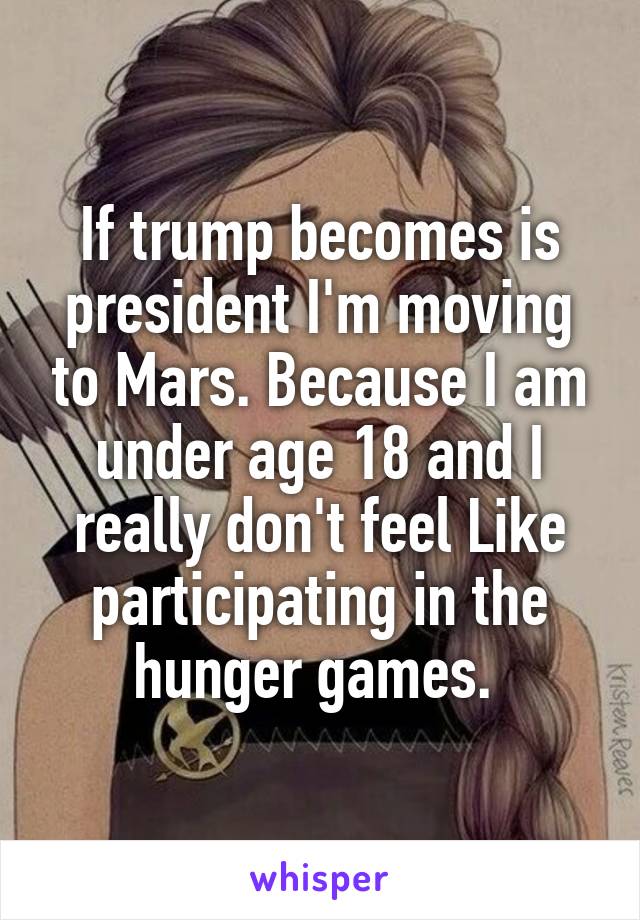 If trump becomes is president I'm moving to Mars. Because I am under age 18 and I really don't feel Like participating in the hunger games. 