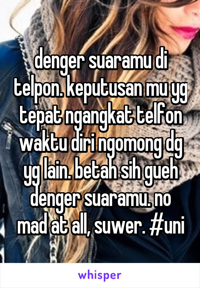 denger suaramu di telpon. keputusan mu yg tepat ngangkat telfon waktu diri ngomong dg yg lain. betah sih gueh denger suaramu. no mad at all, suwer. #uni